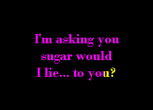 I'm asking you

sugar would
I lie... to you?