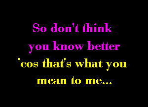 So don't think

you know better

'cos thafs what you

mean to me...

Q