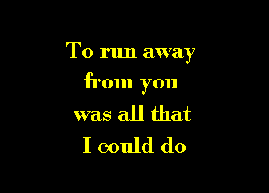 To run away

from you

was all that
I could do