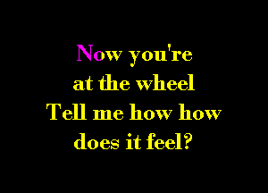 Now you're
at the wheel

Tell me how how
does it feel?