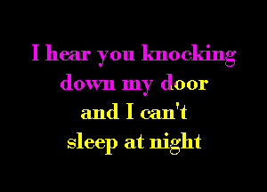I hear you knocking
down my door
and I can't
sleep at night