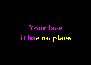Your face

it has no place