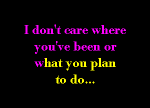 I don't care where

you've been or

What you plan
to do...
