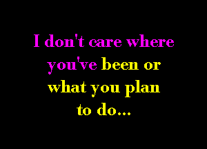 I don't care where

you've been or

What you plan
to do...