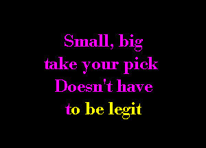 Small, big
take your pick

Doesn't have

to be legit