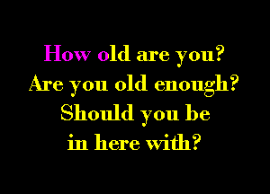 How old are you?
Are you old enough?
Should you be

in here With?