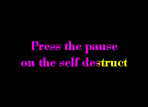 Press the pause

on the self destruct