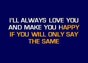 I'LL ALWAYS LOVE YOU

AND MAKE YOU HAPPY

IF YOU WILL ONLY SAY
THE SAME