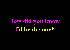 How did you know

I'd be the one?