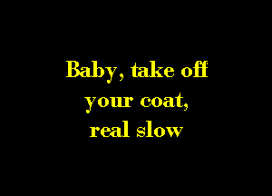 Baby, take off

your coat,

real slow