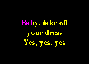 Baby, take off

your dress

Yes, yes, yes