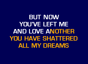 BUT NOW
YOU'VE LEFT ME
AND LOVE ANOTHER
YOU HAVE SHATI'ERED
ALL MY DREAMS