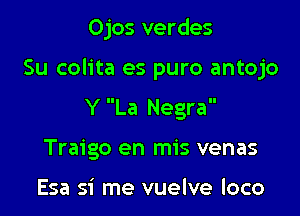 Ojos verdes

Su colita es puro antojo

Y La Negra
Traigo en mis venas

Esa si me vuelve loco