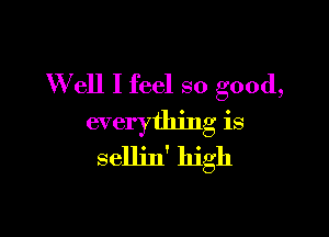 W ell I feel so good,

everything is
selljn' high