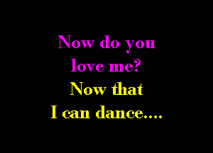 Now (10 you

love me?
Now that

loan dance....