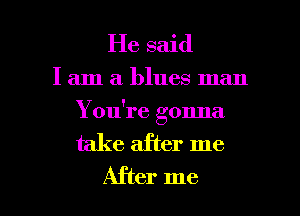 He said

I am a blues man
Y ou're gonna

take after me

After me I