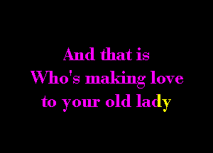 And that is

Who's maldng love

to your old lady