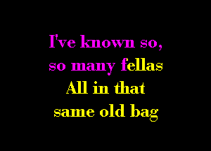 I've known so,

so many fellas

Allinthat

same old bag