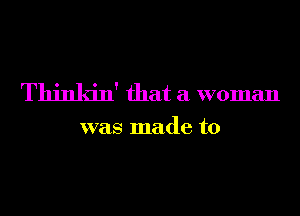 Thinkin' that a woman

was made to