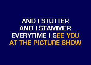 AND I STU'ITER
AND I STAMMER
EVERYTIME I SEE YOU
AT THE PICTURE SHOW