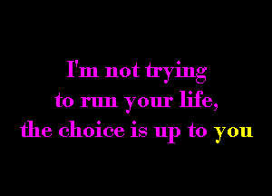 I'm not trying
to run your life,
the choice is up to you