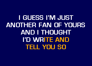 I GUESS I'M JUST
ANOTHER FAN OF YOURS
AND I THOUGHT
I'D WRITE AND
TELL YOU SO