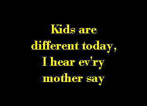 Kids are
different today,

I hear ev'ry

mother say