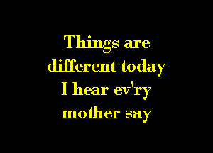 Things are
different to day

I hear ev'ry

mother say