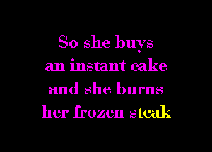 So she buys
an instant cake
and she burns

her frozen steak

g