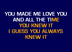 YOU MADE ME LOVE YOU
AND ALL THE TIME
YOU KNEW IT
I GUESS YOU ALWAYS
KNEW IT