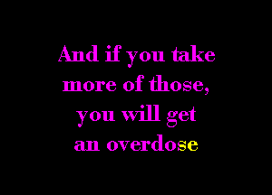 And if you take

more of those,

you will get

an overdose