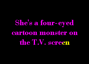 She's a four- eyed

cartoon monster 0n

the T.V. screen