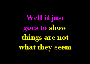 W ell it just
goes to show

things are not

What they seem