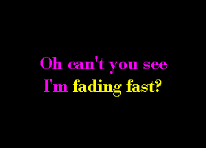 Oh can't you see

I'm fading fast?