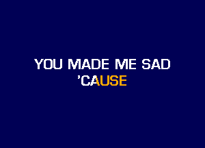 YOU MADE ME SAD

'CAUSE