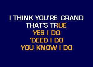 I THINK YOU'RE GRAND
THATS TRUE
YES I DO

'DEED I DO
YOU KNOW I DO