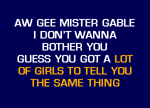 AW GEE MISTER GABLE
I DON'T WANNA
BOTHER YOU
GUESS YOU GOT A LOT
OF GIRLS TO TELL YOU
THE SAME THING