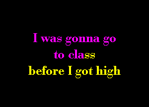 I was gonna go

to class

before I got high
