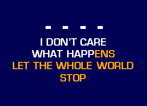 I DON'T CARE
WHAT HAPPENS
LET THE WHOLE WORLD

STOP