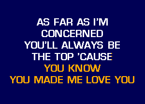 AS FAR AS I'M
CONCERNED
YOU'LL ALWAYS BE
THE TOP 'CAUSE
YOU KNOW
YOU MADE ME LOVE YOU
