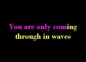 You are only coming

through in waves