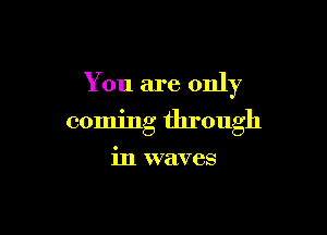 You are only

coming through

in waves