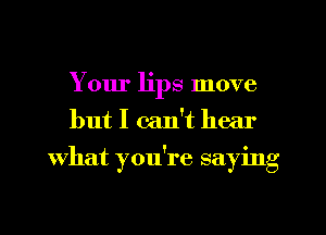 Your lips move
but I can't hear
what you're saying