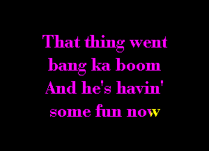 That thing went
bang ka. boom
And he's havin'

some fun now

g