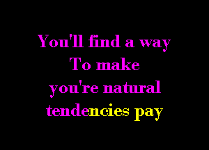 You'll find a way
To make
you're natural

tendencies pay

g