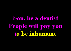 Son, be a dentist
People will pay you

to be inhumane