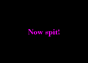 Now spit!