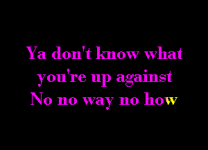 Ya don't know What
you're up against
N0 no way 110 how