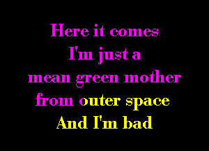 Here it comes
I'm just a
mean green mother
from outer space

And I'm bad