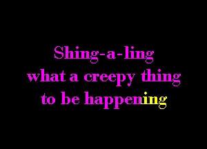 Shing-a-ljng
What a creepy thing
to be happening